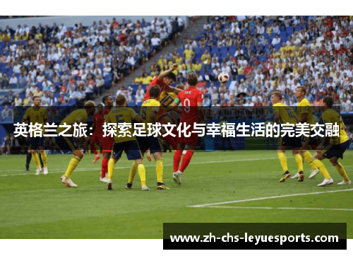 英格兰之旅:探索足球文化与幸福生活的完美交融 英格兰之旅:探索足球文化与幸福生活的完美交融
