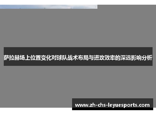 萨拉赫场上位置变化对球队战术布局与进攻效率的深远影响分析