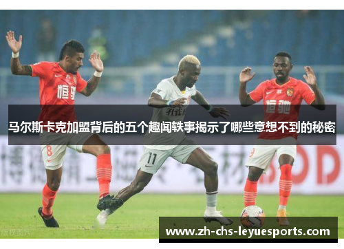 马尔斯卡克加盟背后的五个趣闻轶事揭示了哪些意想不到的秘密