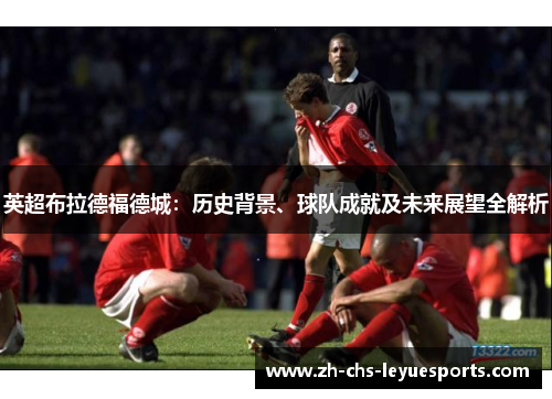 英超布拉德福德城：历史背景、球队成就及未来展望全解析