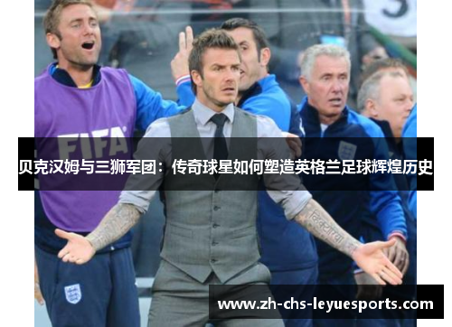 贝克汉姆与三狮军团：传奇球星如何塑造英格兰足球辉煌历史