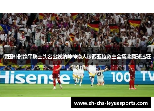 德国补时绝平瑞士头名出线纳帅神换人穆西亚拉救主全场沸腾球迷狂 德国补时绝平瑞士头名出线纳帅神换人穆西亚拉救主全场沸腾球迷狂