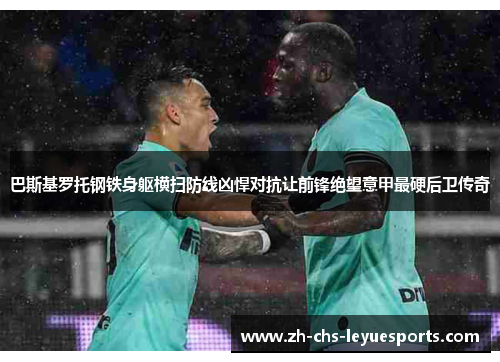 巴斯基罗托钢铁身躯横扫防线凶悍对抗让前锋绝望意甲最硬后卫传奇
